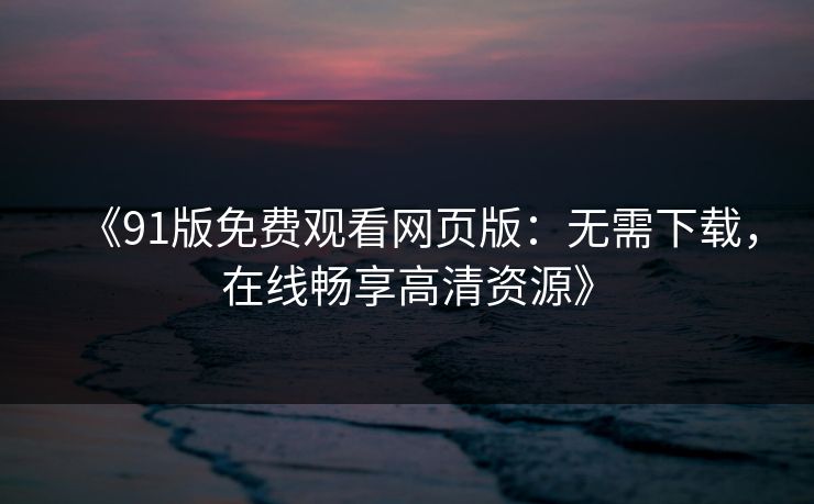 《91版免费观看网页版：无需下载，在线畅享高清资源》