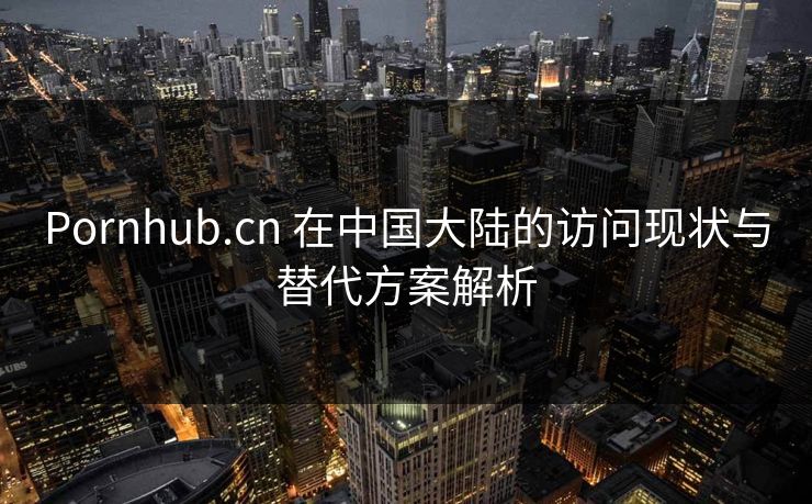 Pornhub.cn 在中国大陆的访问现状与替代方案解析