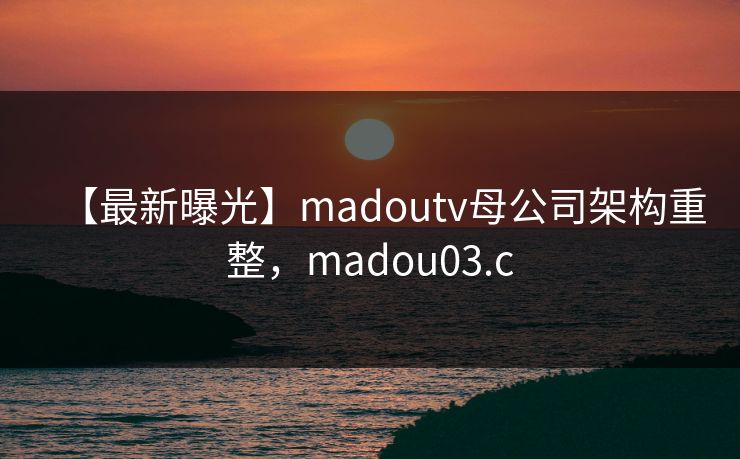 【最新曝光】madoutv母公司架构重整,madou03.c 【最新曝光】madoutv母公司架构重整,madou03.c