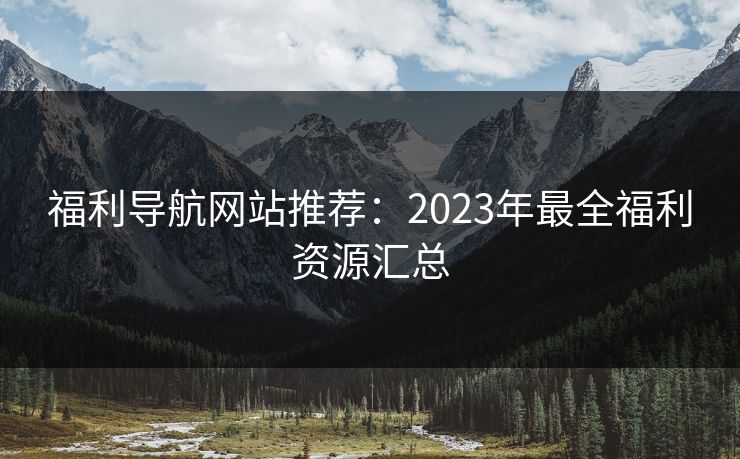 福利导航网站推荐：2023年最全福利资源汇总