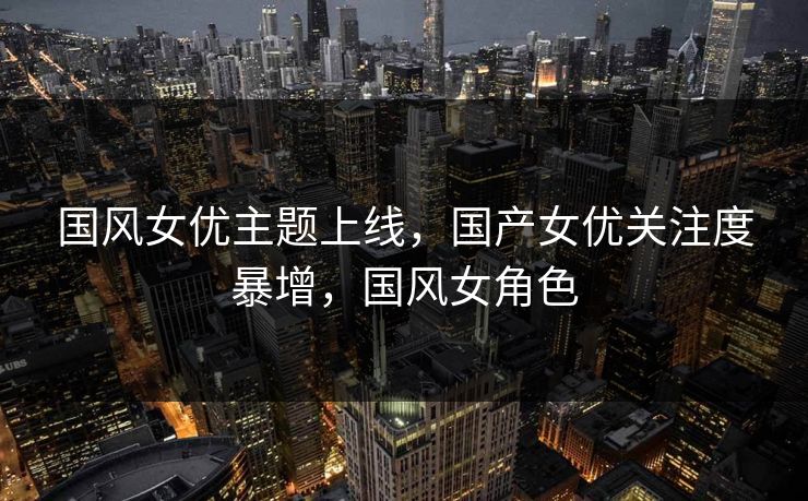 国风女优主题上线，国产女优关注度暴增，国风女角色