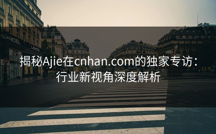 揭秘Ajie在cnhan.com的独家专访：行业新视角深度解析