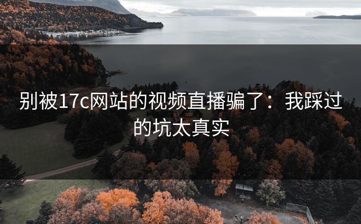 别被17c网站的视频直播骗了：我踩过的坑太真实