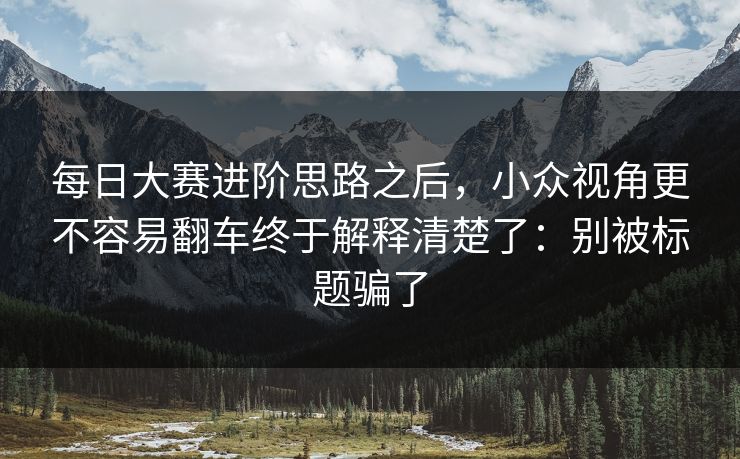 每日大赛进阶思路之后,小众视角更不容易翻车终于解释清楚了:别被标题骗了 每日大赛进阶思路之后,小众视角更不容易翻车终于解释清楚了:别被标题骗了