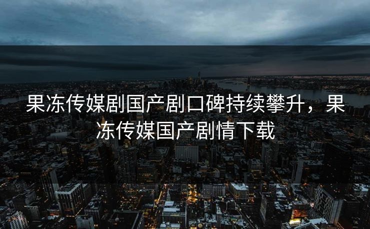 果冻传媒剧国产剧口碑持续攀升，果冻传媒国产剧情下载